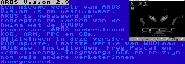 AROS Vision 2.9 | Een nieuwe versie van AROS Vision is nu beschikbaar. AROS is gebaseerd op concepten en ideeën van de Amiga met de 68000 processor. AROS ondersteund X86, ARM, PPC en 68k. Wijzigingen in deze versie: ROM update. Laatste versie van WHDLoad , MUIBase, InstallerGen, Free Pascal en icon.library. Toegevoegd GCC en er zijn nog vele andere verbeteringen doorgevoerd.