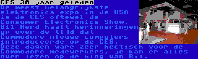 CES 30 jaar geleden | De meest belangrijkste elektronica expo in de USA is de CES oftewel de Consumer Electronics Show. Bil Herd haalt herinneringen op over de tijd dat Commodore nieuwe computers introduceerde op de CES. Deze dagen ware zeer hectisch voor de Commodore medewerkers, je kan er alles over lezen op de blog van Bil.