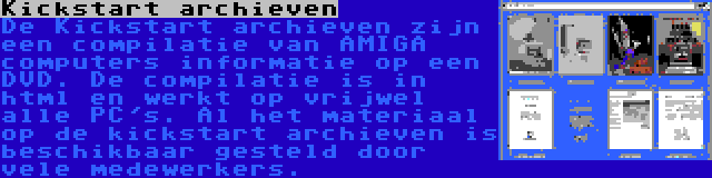 Kickstart archieven | De Kickstart archieven zijn een compilatie van AMIGA computers informatie op een DVD. De compilatie is in html en werkt op vrijwel alle PC's. Al het materiaal op de kickstart archieven is beschikbaar gesteld door vele medewerkers.