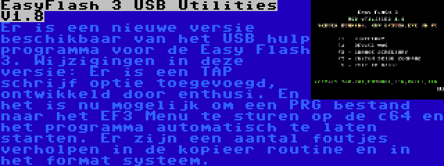 EasyFlash 3 USB Utilities V1.8 | Er is een nieuwe versie beschikbaar van het USB hulp programma voor de Easy Flash 3. Wijzigingen in deze versie: Er is een TAP schrijf optie toegevoegd, ontwikkeld door enthusi. En het is nu mogelijk om een PRG bestand naar het EF3 Menu te sturen op de c64 en het programma automatisch te laten starten. Er zijn een aantal foutjes verholpen in de kopieer routine en in het format systeem.