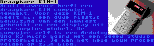 Draagbare KIM-1 | Scott Lawrence heeft een draagbare KIM computer gemaakt. Voor deze KIM-1 heeft hij een oude plastic behuizing van een hamfest gebruikt en een display uit een surplus winkel. De computer zelf is een Arduino Uno R3 micro board met een Seeed Studio protoshield. Je kan het hele bouw proces volgen op zijn blog.
