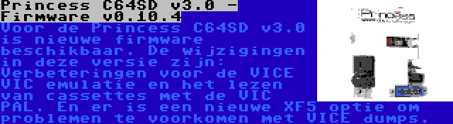 Princess C64SD v3.0 - Firmware v0.10.4 | Voor de Princess C64SD v3.0 is nieuwe firmware beschikbaar. De wijzigingen in deze versie zijn: Verbeteringen voor de VICE VIC emulatie en het lezen van cassettes met de VIC PAL. En er is een nieuwe XF5 optie om problemen te voorkomen met VICE dumps.