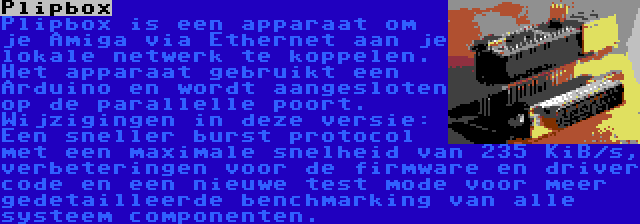 Plipbox | Plipbox is een apparaat om je Amiga via Ethernet aan je lokale netwerk te koppelen. Het apparaat gebruikt een Arduino en wordt aangesloten op de parallelle poort. Wijzigingen in deze versie: Een sneller burst protocol met een maximale snelheid van 235 KiB/s, verbeteringen voor de firmware en driver code en een nieuwe test mode voor meer gedetailleerde benchmarking van alle systeem componenten.