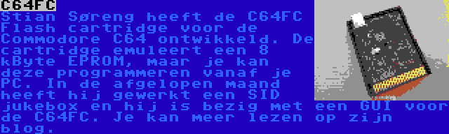 C64FC | Stian Søreng heeft de C64FC Flash cartridge voor de Commodore C64 ontwikkeld. De cartridge emuleert een 8 kByte EPROM, maar je kan deze programmeren vanaf je PC. In de afgelopen maand heeft hij gewerkt een SID jukebox en hij is bezig met een GUI voor de C64FC. Je kan meer lezen op zijn blog.