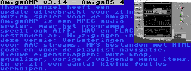 AmigaAMP v3.14 - AmigaOS 4 | Thomas Wenzel heeft een update uitgebracht voor zijn muziek speler voor de Amiga. AmigaAMP is een MPEG audio speler, maar het programma speelt ook AIFF, WAV en FLAC bestanden af. Wijzigingen in deze versie: Verbeteringen voor AAC streams, MP3 bestanden met HTML code en voor de playlist navigatie. Nieuwe eigenschappen: mute knop, equalizer, vorige / volgende menu items. En er zij een aantal kleine foutjes verholpen.