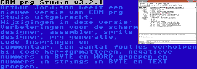 CBM prg Studio v3.2.1 | Arthur Jordison heeft een nieuwe versie van CBM prg Studio uitgebracht. Wijzigingen in deze versie: Verbeteringen voor de scherm designer, assembler, sprite designer, prg generatie, code inspringen en commentaar. Een aantal foutjes verholpen bij code her-formatteren, negatieve nummers in BYTE en WORD groepen en nummers in strings in BYTE en TEXT groepen.