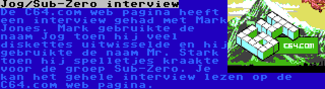 Jog/Sub-Zero interview | De C64.com web pagina heeft een interview gehad met Mark Jones. Mark gebruikte de naam Jog toen hij veel diskettes uitwisselde en hij gebruikte de naam Mr. Stark toen hij spelletjes kraakte voor de groep Sub-Zero. Je kan het gehele interview lezen op de C64.com web pagina.