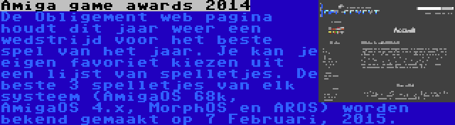 Amiga game awards 2014 | De Obligement web pagina houdt dit jaar weer een wedstrijd voor het beste spel van het jaar. Je kan je eigen favoriet kiezen uit een lijst van spelletjes. De beste 3 spelletjes van elk systeem (AmigaOS 68k, AmigaOS 4.x, MorphOS en AROS) worden bekend gemaakt op 7 Februari, 2015.