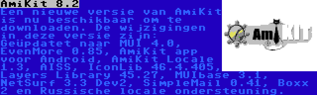 AmiKit 8.2 | Een nieuwe versie van AmiKit is nu beschikbaar om te downloaden. De wijzigingen in deze versie zijn: Geüpdatet naar MUI 4.0, EvenMore 0.85, AmiKit app voor Android, AmiKit Locale 1.3, AISS, IconLib 46.4.405, Layers Library 45.27, MUIbase 3.1, NetSurf 3.3 Dev2, SimpleMail 0.41, Boxx 2 en Russische locale ondersteuning.