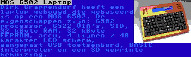 MOS 6502 Laptop | Dirk Grappendorf heeft een laptop gebouwd die gebaseerd is op een MOS 6502. De eigenschappen zijn: 6502 processor, 6522 VIA's, SID, 32 kByte RAM, 32 kByte EEPROM, accu, 4 lijnen / 40 karakter LCD scherm, aangepast USB toetsenbord, BASIC interpreter en een 3D geprinte behuizing.