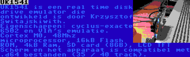 UK1541 | UK1541 is een real time disk drive emulator die ontwikkeld is door Krzysztof Switajskiwith. Eigenschappen: cyclus-exacte 6502 en VIA's emulatie. Cortex M0, 48Mhz microprocessor, 16kB Flash ROM, 4kB Ram, SD card (8GB), LCD TFT Scherm en het apparaat is compatibel met .d64 bestanden (35 / 40 track).