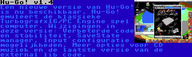 Hu-Go! v1.4 | Een nieuwe versie van Hu-Go! is nu beschikbaar. Hu-Go! emuleert de klassieke Turbografx16/PC Engine spel computer. Wijzigingen in deze versie: Verbeterde code en stabiliteit, SaveState manager, Input configuratie mogelijkheden, Meer opties voor CD muziek en de laatste versie van de external lib code.