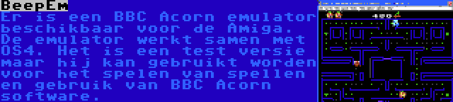 BeepEm | Er is een BBC Acorn emulator beschikbaar voor de Amiga. De emulator werkt samen met OS4. Het is een test versie maar hij kan gebruikt worden voor het spelen van spellen en gebruik van BBC Acorn software.