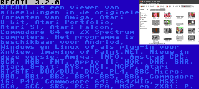 RECOIL 3.2.0 | RECOIL is een viewer van afbeeldingen in de originele formaten van Amiga, Atari 8-bit, Atari Portfolio, Atari ST, Atari Falcon, Commodore 64 en ZX Spectrum computers. Het programma is beschikbaar voor Andriod, Windows en Linux of als plug-in voor XnView, Imagine of Paint.NET. Nieuw in deze versie: Amiga: INFO, Amstrad CPC: SCR, HGB, FNT, Apple II: HGR, DHR, SHR,  Atari 8-bit: RYS, HCI, MCPP, Atari ST/STE: DUO/DU1, DU2, PL4, BBC Micro: BB0, BB1, BB2, BB4, BB5, BBG, Commodore 16: P4I, Commodore 64: A64/WIG, MSX: SCA, SCC, SRS, PC: EPA, MSP en ZX81: P.