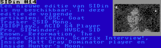 SIDin #14 | Een nieuwe editie van SIDin is nu beschikbaar. In deze editie de volgende artikelen: CGSC, Goat Tracker 2SID Mono, JSIDPlay2, ACID 64 Player Pro, SIDwinder, HVSC, SID Known, Reformation, The Piano Collection, Scarzix Interview!, Inside Matt Gray Dominator player en Inside Hunter's Moon.