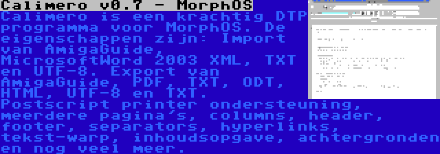 Calimero v0.7 - MorphOS | Calimero is een krachtig DTP programma voor MorphOS. De eigenschappen zijn: Import van AmigaGuide, MicrosoftWord 2003 XML, TXT en UTF-8. Export van AmigaGuide, PDF, TXT, ODT, HTML, UTF-8 en TXT. Postscript printer ondersteuning, meerdere pagina's, columns, header, footer, separators, hyperlinks, tekst-warp, inhoudsopgave, achtergronden en nog veel meer.