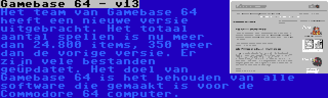 Gamebase 64 - v13 | Het team van Gamebase 64 heeft een nieuwe versie uitgebracht. Het totaal aantal spellen is nu meer dan 24.800 items, 350 meer dan de vorige versie. Er zijn vele bestanden geüpdatet. Het doel van Gamebase 64 is het behouden van alle software die gemaakt is voor de Commodore 64 computer.