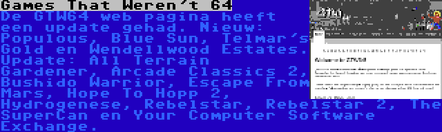 Games That Weren't 64 | De GTW64 web pagina heeft een update gehad. Nieuw: Populous, Blue Sun, Telmar's Gold en Wendellwood Estates. Update: All Terrain Gardener, Arcade Classics 2, Bushido Warrior, Escape From Mars, Hope To Hopp 2, Hydrogenese, Rebelstar, Rebelstar 2, The SuperCan en Your Computer Software Exchange.