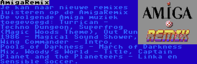 AmigaRemix | Je kan naar nieuwe remixes luisteren op de AmigaRemix De volgende Amiga muziek toegevoegd: Turrican - Techno Dungeon, Superfrog (Magic Woods Theme), Out Run 1986 - Magical Sound Shower, Wing Commander - Intro, Pools of Darkness - March of Darkness Mix, Woody's World - Title, Captain Planet and the Planeteers - Linka en Sensible Soccer.