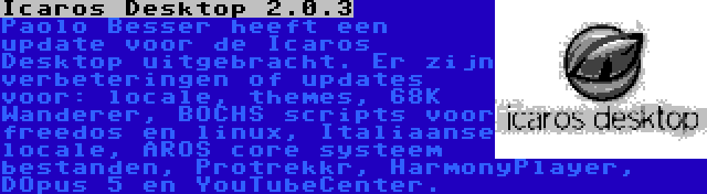 Icaros Desktop 2.0.3 | Paolo Besser heeft een update voor de Icaros Desktop uitgebracht. Er zijn verbeteringen of updates voor: locale, themes, 68K Wanderer, BOCHS scripts voor freedos en linux, Italiaanse locale, AROS core systeem bestanden, Protrekkr, HarmonyPlayer, DOpus 5 en YouTubeCenter.