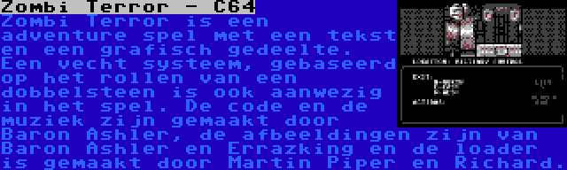 Zombi Terror - C64 | Zombi Terror is een adventure spel met een tekst en een grafisch gedeelte. Een vecht systeem, gebaseerd op het rollen van een dobbelsteen is ook aanwezig in het spel. De code en de muziek zijn gemaakt door Baron Ashler, de afbeeldingen zijn van Baron Ashler en Errazking en de loader is gemaakt door Martin Piper en Richard.