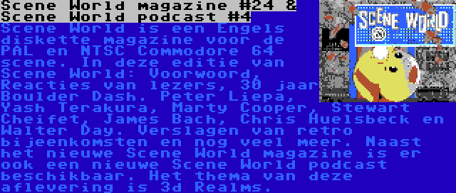 Scene World magazine #24 & Scene World podcast #4 | Scene World is een Engels diskette magazine voor de PAL en NTSC Commodore 64 scene. In deze editie van Scene World: Voorwoord, Reacties van lezers, 30 jaar Boulder Dash. Peter Liepa, Yash Terakura, Marty Cooper, Stewart Cheifet, James Bach, Chris Huelsbeck en Walter Day. Verslagen van retro bijeenkomsten en nog veel meer.
Naast het nieuwe Scene World magazine is er ook een nieuwe Scene World podcast beschikbaar. Het thema van deze aflevering is 3d Realms.