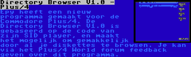 Directory Browser V1.0 - Plus/4 | Epy heeft een nieuw programma gemaakt voor de Commodore Plus/4. De Directory Browser V1.0 is gebaseerd op de code van zijn SID player, en maakt het mogelijk om gemakkelijk door al je diskettes te browsen. Je kan via het Plus/4 World forum feedback geven over dit programma.