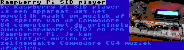 Raspberry Pi SID player | De Raspberry Pi SID player is een apparaat dat het mogelijk maakt om muziek af te spelen van de Commodore 64 computer met de originele audio hardware (SID) en een Raspberry Pi. Je kan spelletjes muziek of zelfgemaakte Commodore C64 muziek afspelen.