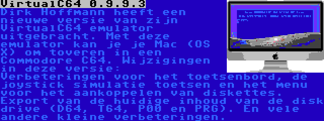 VirtualC64 0.9.9.3 | Dirk Hoffmann heeft een nieuwe versie van zijn VirtualC64 emulator uitgebracht. Met deze emulator kan je je Mac (OS X) om toveren in een Commodore C64. Wijzigingen in deze versie: Verbeteringen voor het toetsenbord, de joystick simulatie toetsen en het menu voor het aankoppelen van diskettes. Export van de huidige inhoud van de disk drive (D64, T64, P00 en PRG). En vele andere kleine verbeteringen.