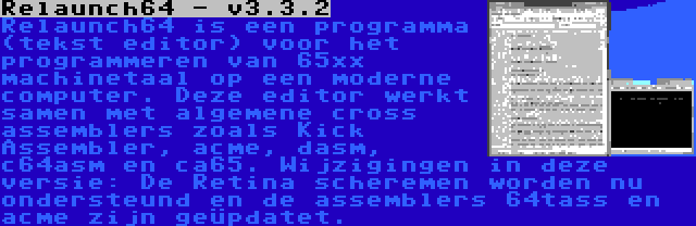 Relaunch64 - v3.3.2 | Relaunch64 is een programma (tekst editor) voor het programmeren van 65xx machinetaal op een moderne computer. Deze editor werkt samen met algemene cross assemblers zoals Kick Assembler, acme, dasm, c64asm en ca65. Wijzigingen in deze versie: De Retina scheremen worden nu ondersteund en de assemblers 64tass en acme zijn geüpdatet.