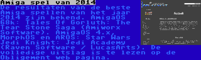 Amiga spel van 2014 | De resultaten van de beste Amiga spellen van het jaar 2014 zijn bekend. AmigaOS 68k: Tales Of Gorluth: The Tear Stone Saga (Amiworx Software). AmigaOS 4.x, MorphOS en AROS: Star Wars Jedi Knight: Jedi Academy (Raven Software / LucasArts). De volledige uitslag is te lezen op de Obligement web pagina.