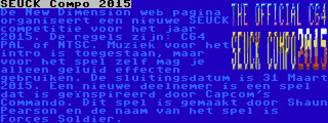 SEUCK Compo 2015 | De New Dimension web pagina organiseert een nieuwe SEUCK competitie voor het jaar 2015. De regels zijn: C64 PAL of NTSC. Muziek voor het intro is toegestaan, maar voor het spel zelf mag je alleen geluid effecten gebruiken. De sluitingsdatum is 31 Maart 2015. Een nieuwe deelnemer is een spel dat is geïnspireerd door Capcom's Commando. Dit spel is gemaakt door Shaun Pearson en de naam van het spel is Forces Soldier.