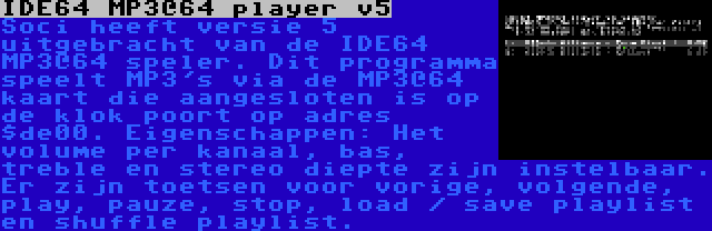 IDE64 MP3@64 player v5 | Soci heeft versie 5 uitgebracht van de IDE64 MP3@64 speler. Dit programma speelt MP3's via de MP3@64 kaart die aangesloten is op de klok poort op adres $de00. Eigenschappen: Het volume per kanaal, bas, treble en stereo diepte zijn instelbaar. Er zijn toetsen voor vorige, volgende, play, pauze, stop, load / save playlist en shuffle playlist.