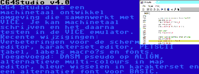 C64Studio v4.0 | C64 Studio is een machinetaal ontwikkel omgeving die samenwerkt met VICE. Je kan machinetaal schrijven en het daarna testen in de VICE emulator. Recente wijzigingen: Verbeteringen voor de scherm editor, karakterset editor, PETSCII tabel, labels macro’s en fonts. Toegevoegd: DASM pseudo op ALIGN, alternatieve multi-colours in map editor, kleur wisselen in karakterset en een alternatief font voor BASIC. 