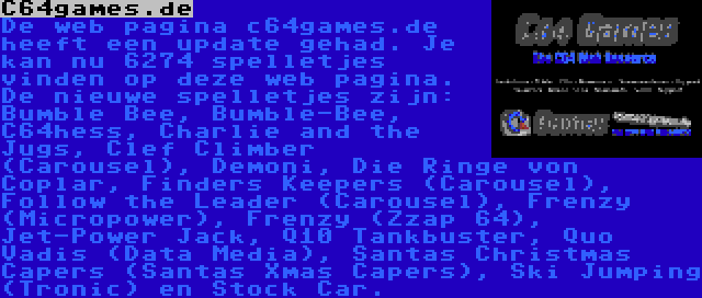 C64games.de | De web pagina c64games.de heeft een update gehad. Je kan nu 6274 spelletjes vinden op deze web pagina. De nieuwe spelletjes zijn: Bumble Bee, Bumble-Bee, C64hess, Charlie and the Jugs, Clef Climber (Carousel), Demoni, Die Ringe von Coplar, Finders Keepers (Carousel), Follow the Leader (Carousel), Frenzy (Micropower), Frenzy (Zzap 64), Jet-Power Jack, Q10 Tankbuster, Quo Vadis (Data Media), Santas Christmas Capers (Santas Xmas Capers), Ski Jumping (Tronic) en Stock Car.