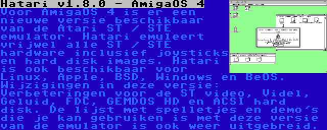 Hatari v1.8.0 - AmigaOS 4 | Voor AmigaOS 4 is er een nieuwe versie beschikbaar van de Atari ST / STE emulator. Hatari emuleert vrijwel alle ST / STE hardware inclusief joysticks en hard disk images. Hatari is ook beschikbaar voor Linux, Apple, BSD, Windows en BeOS. Wijzigingen in deze versie: Verbeteringen voor de ST video, Videl, Geluid, FDC, GEMDOS HD en ACSI hard disk. De lijst met spelletjes en demo's die je kan gebruiken is met deze versie van de emulator is ook weer uitgebreid.