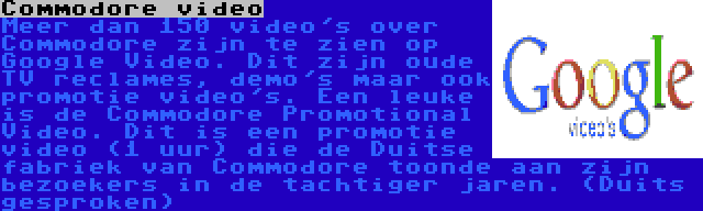 Commodore video | Meer dan 150 video's over Commodore zijn te zien op Google Video. Dit zijn oude TV reclames, demo's maar ook promotie video's. Een leuke is de Commodore Promotional Video. Dit is een promotie video (1 uur) die de Duitse fabriek van Commodore toonde aan zijn bezoekers in de tachtiger jaren. (Duits gesproken)