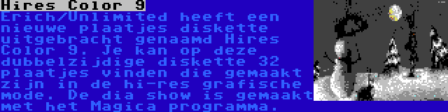 Hires Color 9 | Erich/Unlimited heeft een nieuwe plaatjes diskette uitgebracht genaamd Hires Color 9. Je kan op deze dubbelzijdige diskette 32 plaatjes vinden die gemaakt zijn in de hi-res grafische mode. De dia show is gemaakt met het Magica programma.