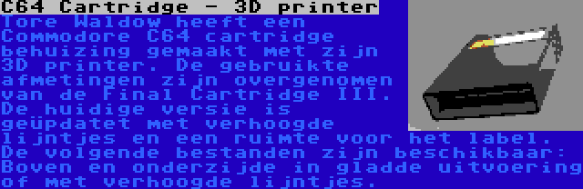 C64 Cartridge - 3D printer | Tore Waldow heeft een Commodore C64 cartridge behuizing gemaakt met zijn 3D printer. De gebruikte afmetingen zijn overgenomen van de Final Cartridge III. De huidige versie is geüpdatet met verhoogde lijntjes en een ruimte voor het label. De volgende bestanden zijn beschikbaar: Boven en onderzijde in gladde uitvoering of met verhoogde lijntjes.