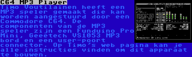 C64 MP3 Player | Timo Voutilainen heeft een MP3 speler gemaakt die kan worden aangestuurd door een Commodore C64. De componenten van de MP3 speler zijn een Funduino Pro Mini, Geeetech VS1053 MP3 bord en een user-poort connector. Op Timo's web pagina kan je alle instructies vinden om dit apparaat te bouwen.