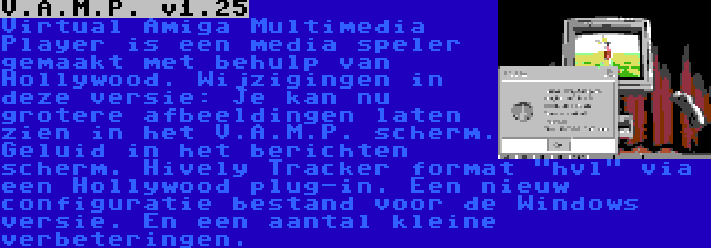 V.A.M.P. v1.25 | Virtual Amiga Multimedia Player is een media speler gemaakt met behulp van Hollywood. Wijzigingen in deze versie: Je kan nu grotere afbeeldingen laten zien in het V.A.M.P. scherm. Geluid in het berichten scherm. Hively Tracker format hvl via een Hollywood plug-in. Een nieuw configuratie bestand voor de Windows versie. En een aantal kleine verbeteringen.