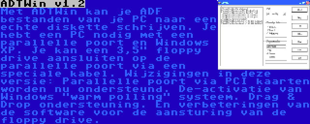 ADTWin v1.2 | Met ADTWin kan je ADF bestanden van je PC naar een echte diskette schrijven. Je hebt een PC nodig met een parallelle poort en Windows XP. Je kan een 3,5 floppy drive aansluiten op de parallelle poort via een speciale kabel. Wijzigingen in deze versie: Parallelle poort via PCI kaarten worden nu ondersteund. De-activatie van Windows warm polling systeem. Drag & Drop ondersteuning. En verbeteringen van de software voor de aansturing van de floppy drive.