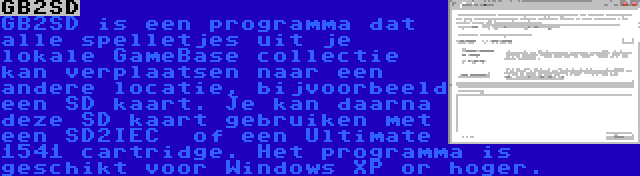 GB2SD | GB2SD is een programma dat alle spelletjes uit je lokale GameBase collectie kan verplaatsen naar een andere locatie, bijvoorbeeld een SD kaart. Je kan daarna deze SD kaart gebruiken met een SD2IEC  of een Ultimate 1541 cartridge. Het programma is geschikt voor Windows XP or hoger.