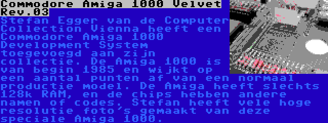 Commodore Amiga 1000 Velvet Rev.03 | Stefan Egger van de Computer Collection Vienna heeft een Commodore Amiga 1000 Development System toegevoegd aan zijn collectie. De Amiga 1000 is van begin 1985 en wijkt op een aantal punten af van een normaal productie model. De Amiga heeft slechts 128k RAM, en de chips hebben andere namen of codes. Stefan heeft vele hoge resolutie foto's gemaakt van deze speciale Amiga 1000.