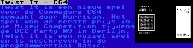 Twist It - C64 | Twist It is een nieuw spel voor de Commodore C64 gemaakt door Hurrican. Het spel won de eerste prijs in de Mixed Competition tijdens de BCC Party #9 in Berlijn. Twist It is een puzzel spel en is geschreven in de programmeertaal Basic.