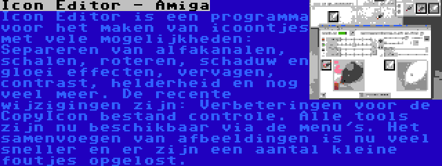 Icon Editor - Amiga | Icon Editor is een programma voor het maken van icoontjes met vele mogelijkheden: Separeren van alfakanalen, schalen, roteren, schaduw en gloei effecten, vervagen, contrast, helderheid en nog veel meer. De recente wijzigingen zijn: Verbeteringen voor de CopyIcon bestand controle. Alle tools zijn nu beschikbaar via de menu's. Het samenvoegen van afbeeldingen is nu veel sneller en er zijn een aantal kleine foutjes opgelost.