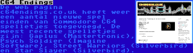 C64 Endings | De web pagina c64endings.co.uk heeft weer een aantal nieuwe spel einden van Commodore C64 spelletjes toegevoegd. De meest recente spelletjes zijn: Gaplus (Mastertronic), Psych Soldier (Imagine Software), Street Warriors (Silverbird) en Star Slayer (Silverbird).