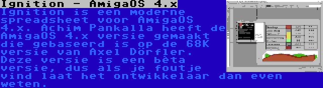 Ignition - AmigaOS 4.x | Ignition is een moderne spreadsheet voor AmigaOS 4.x. Achim Pankalla heeft de AmigaOS 4.x versie gemaakt die gebaseerd is op de 68K versie van Axel Dörfler. Deze versie is een bèta versie, dus als je foutje vind laat het ontwikkelaar dan even weten.