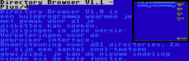 Directory Browser V1.1 - Plus/4 | Directory Browser V1.0 is een hulpprogramma waarmee je met gemak door al je diskettes kan zoeken. Wijzigingen in deze versie: Verbeteringen voor de gebruiker interface. Ondersteuning voor d81 directories. En er zijn een aantal snel-toetsen gewijzigd, je kan de nieuwe indeling vinden via de help functie.