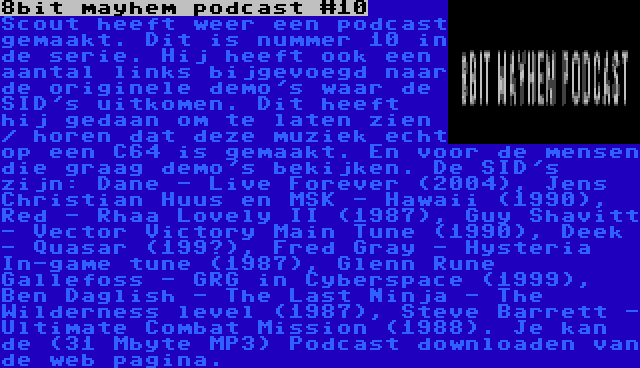 8bit mayhem podcast #10 | Scout heeft weer een podcast gemaakt. Dit is nummer 10 in de serie. Hij heeft ook een aantal links bijgevoegd naar de originele demo's waar de SID's uitkomen. Dit heeft hij gedaan om te laten zien / horen dat deze muziek echt op een C64 is gemaakt. En voor de mensen die graag demo's bekijken. De SID's zijn: Dane - Live Forever (2004), Jens Christian Huus en MSK - Hawaii (1990), Red - Rhaa Lovely II (1987), Guy Shavitt - Vector Victory Main Tune (1990), Deek - Quasar (199?), Fred Gray - Hysteria In-game tune (1987), Glenn Rune Gallefoss - GRG in Cyberspace (1999), Ben Daglish - The Last Ninja - The Wilderness level (1987), Steve Barrett - Ultimate Combat Mission (1988). Je kan de (31 Mbyte MP3) Podcast downloaden van de web pagina.